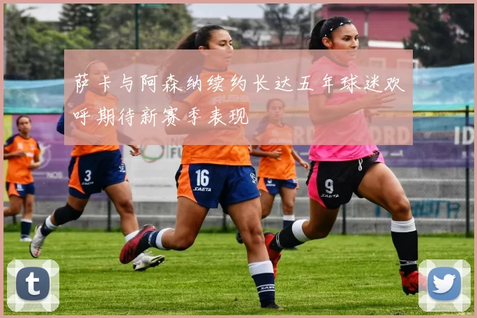 萨卡与阿森纳续约长达五年球迷欢呼期待新赛季表现