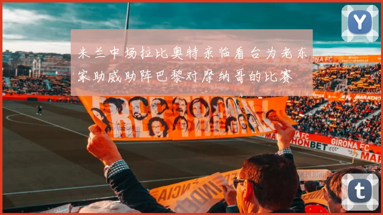 米兰中场拉比奥特亲临看台为老东家助威助阵巴黎对摩纳哥的比赛