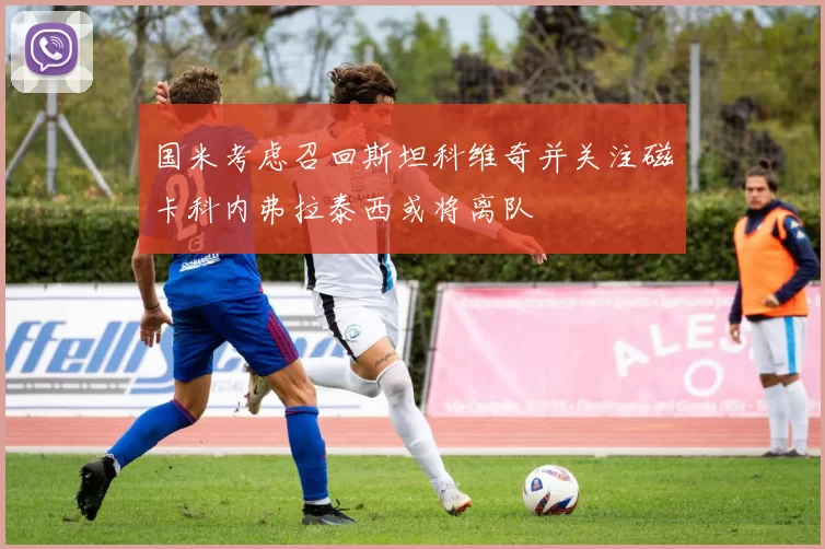 国米考虑召回斯坦科维奇并关注磁卡科内弗拉泰西或将离队