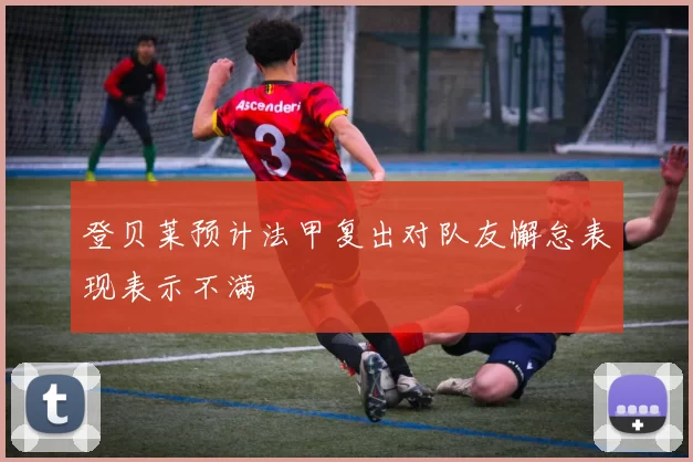 登贝莱预计法甲复出对队友懈怠表现表示不满