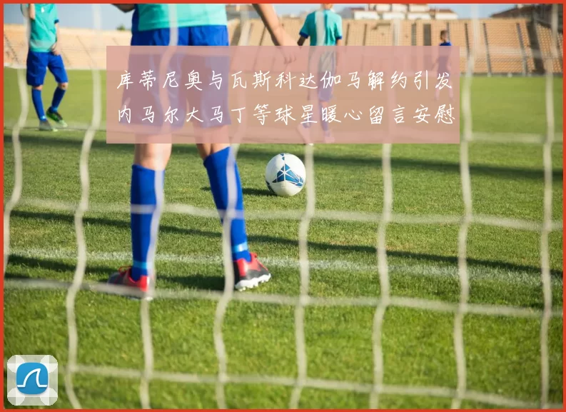 库蒂尼奥与瓦斯科达伽马解约引发内马尔大马丁等球星暖心留言安慰