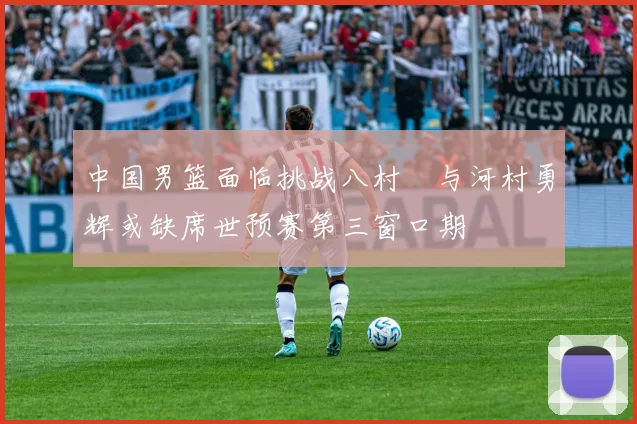 中国男篮面临挑战八村塁与河村勇辉或缺席世预赛第三窗口期