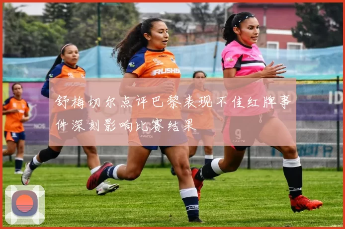 舒梅切尔点评巴黎表现不佳红牌事件深刻影响比赛结果