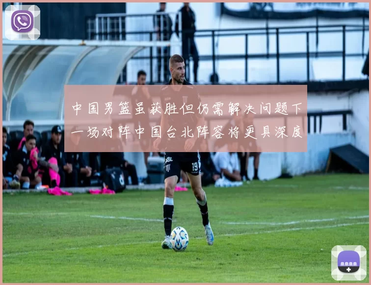 中国男篮虽获胜但仍需解决问题下一场对阵中国台北阵容将更具深度