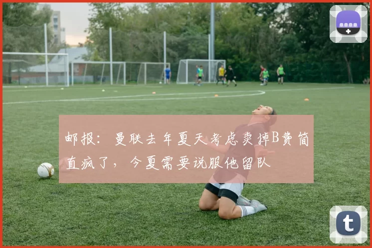 邮报：曼联去年夏天考虑卖掉B费简直疯了，今夏需要说服他留队