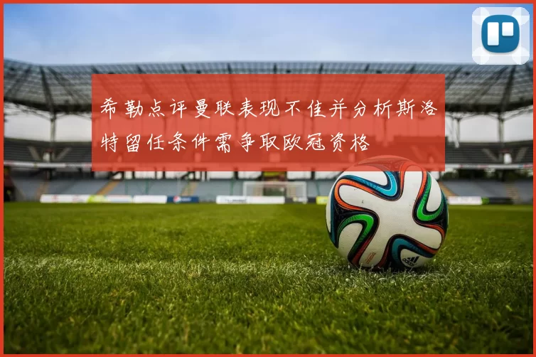 希勒点评曼联表现不佳并分析斯洛特留任条件需争取欧冠资格
