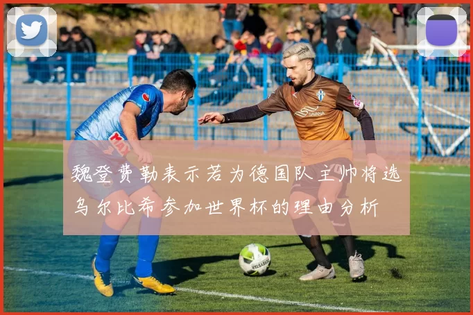 魏登费勒表示若为德国队主帅将选乌尔比希参加世界杯的理由分析