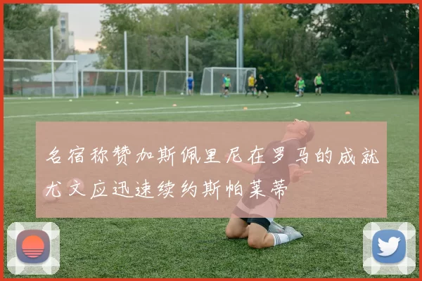 名宿称赞加斯佩里尼在罗马的成就尤文应迅速续约斯帕莱蒂