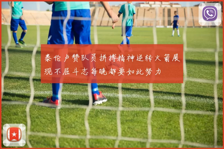 泰伦卢赞队员拼搏精神逆转火箭展现不屈斗志每晚都要如此努力