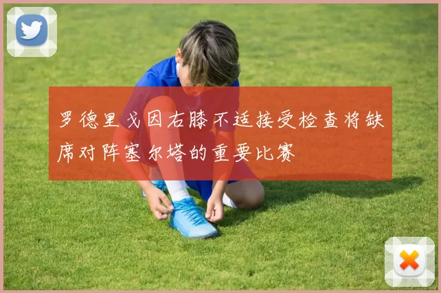 罗德里戈因右膝不适接受检查将缺席对阵塞尔塔的重要比赛