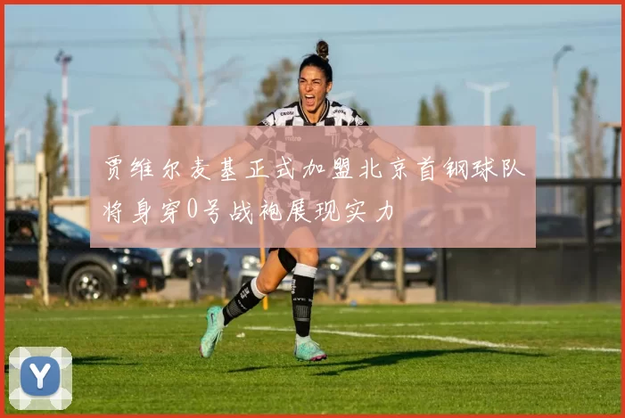 贾维尔麦基正式加盟北京首钢球队将身穿0号战袍展现实力