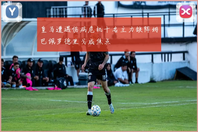 皇马遭遇伤病危机十名主力缺阵姆巴佩罗德里戈成焦点