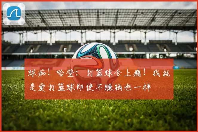 球痴！哈登：打篮球会上瘾！我就是爱打篮球即使不赚钱也一样