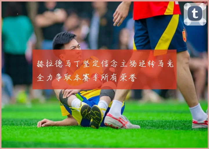 赫拉德马丁坚定信念主场逆转马竞全力争取本赛季所有荣誉