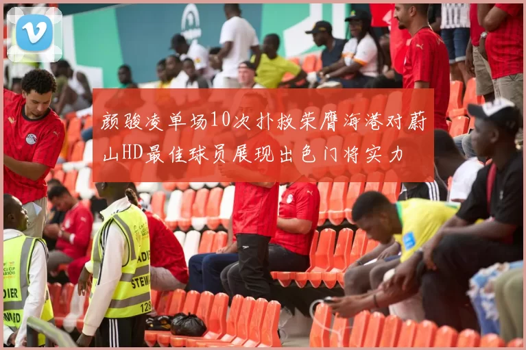 颜骏凌单场10次扑救荣膺海港对蔚山HD最佳球员展现出色门将实力