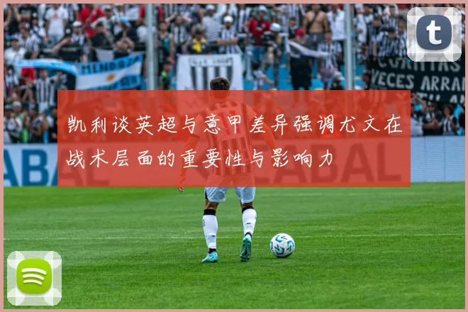凯利谈英超与意甲差异强调尤文在战术层面的重要性与影响力