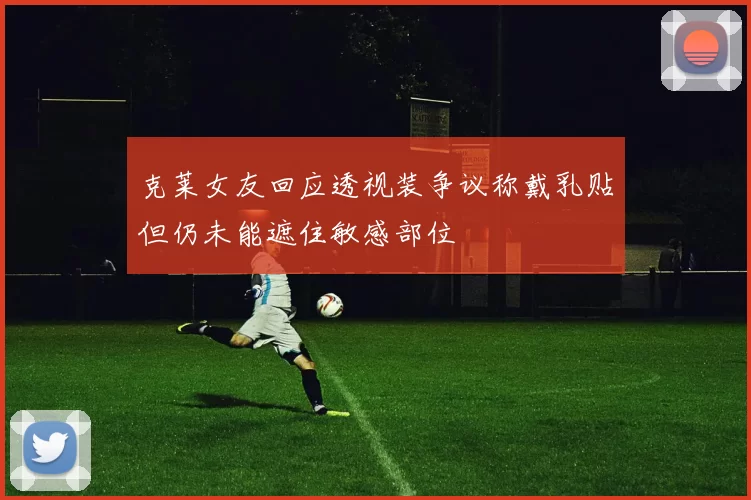 克莱女友回应透视装争议称戴乳贴但仍未能遮住敏感部位