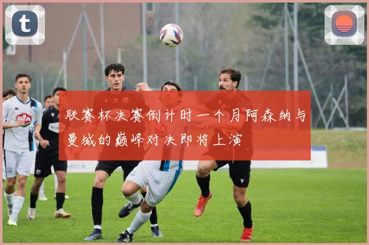 联赛杯决赛倒计时一个月阿森纳与曼城的巅峰对决即将上演