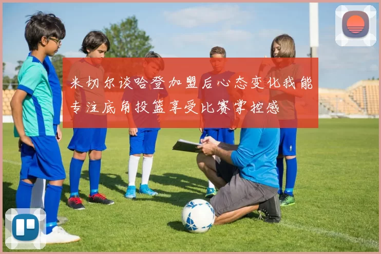 米切尔谈哈登加盟后心态变化我能专注底角投篮享受比赛掌控感