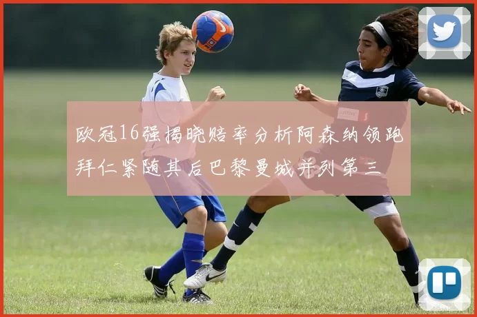 欧冠16强揭晓赔率分析阿森纳领跑拜仁紧随其后巴黎曼城并列第三