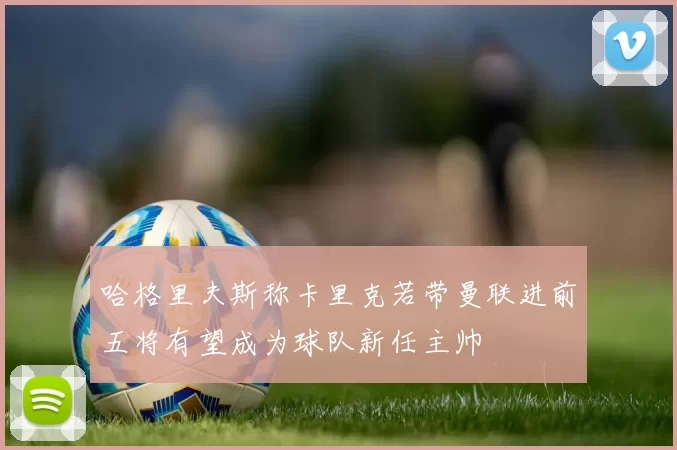 哈格里夫斯称卡里克若带曼联进前五将有望成为球队新任主帅