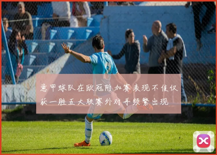 意甲球队在欧冠附加赛表现不佳仅获一胜五大联赛外对手频繁出现